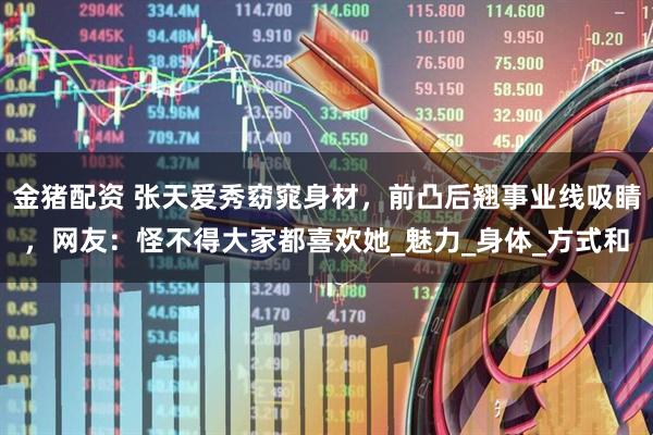 金猪配资 张天爱秀窈窕身材，前凸后翘事业线吸睛，网友：怪不得大家都喜欢她_魅力_身体_方式和