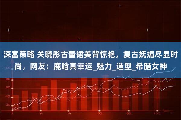 深富策略 关晓彤古董裙美背惊艳，复古妩媚尽显时尚，网友：鹿晗真幸运_魅力_造型_希腊女神
