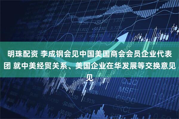 明珠配资 李成钢会见中国美国商会会员企业代表团 就中美经贸关系、美国企业在华发展等交换意见