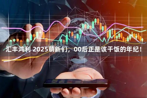 汇丰鸿利 2025萌新们，00后正是该干饭的年纪！