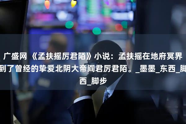 广盛网 《孟扶摇厉君陌》小说：孟扶摇在地府冥界见到了曾经的挚爱北阴大帝阎君厉君陌。_墨墨_东西_脚步