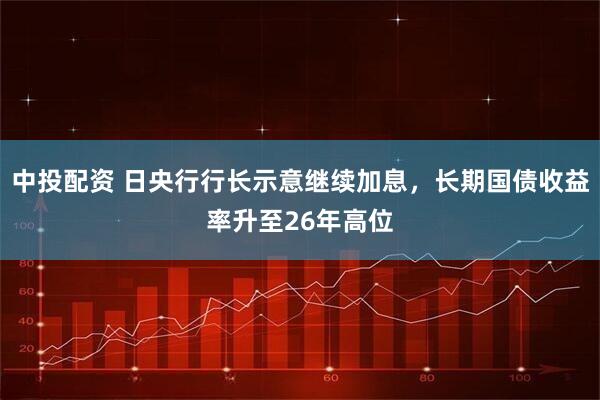 中投配资 日央行行长示意继续加息，长期国债收益率升至26年高位