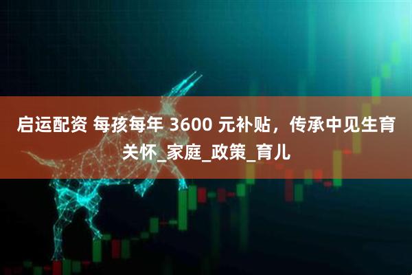 启运配资 每孩每年 3600 元补贴，传承中见生育关怀_家庭_政策_育儿