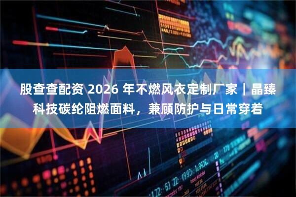 股查查配资 2026 年不燃风衣定制厂家｜晶臻科技碳纶阻燃面料，兼顾防护与日常穿着