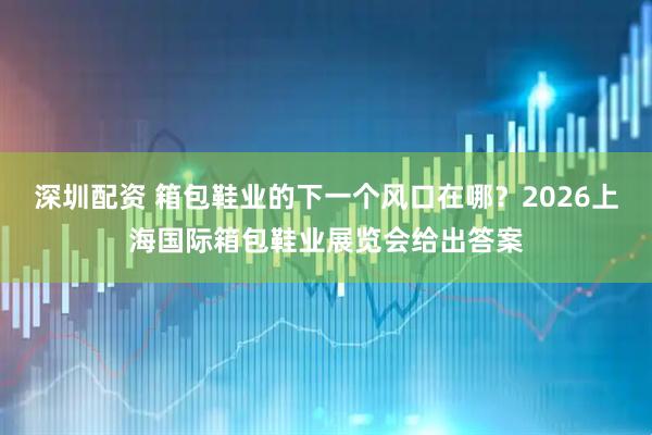 深圳配资 箱包鞋业的下一个风口在哪？2026上海国际箱包鞋业展览会给出答案