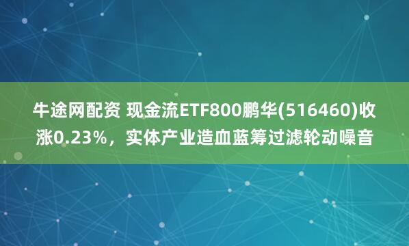牛途网配资 现金流ETF800鹏华(516460)收涨0.23%，实体产业造血蓝筹过滤轮动噪音